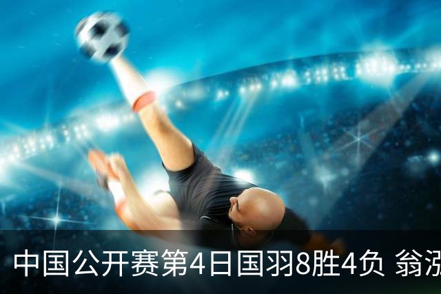 中国公开赛第4日国羽8胜4负 翁泓阳王祉怡进4强